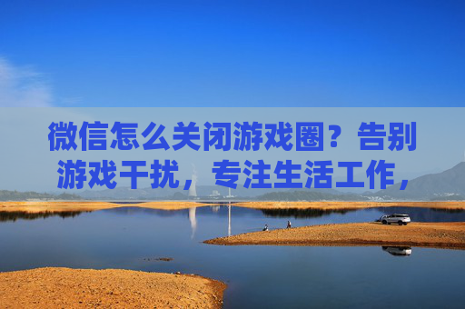 微信怎么关闭游戏圈?告别游戏干扰,专注生活工作,微信关闭游戏圈方法,告别游戏干扰,专注生活工作