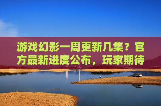 游戏幻影一周更新几集?官方最新进度公布,玩家期待值拉满,游戏幻影一周更新几集?官方最新进度公布,玩家期待值拉满