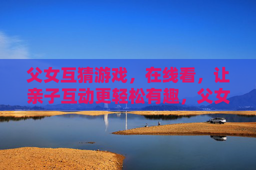 父女互猜游戏，在线看，让亲子互动更轻松有趣，父女互猜游戏在线看，让亲子互动更轻松有趣