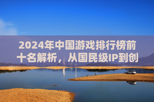 2024年中国游戏排行榜前十名解析,从国民级IP到创新玩法,哪些游戏引领行业风向?