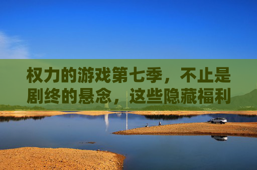 权力的游戏第七季,不止是剧终的悬念,这些隐藏福利才是真王炸
