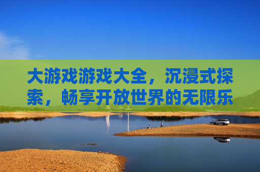 大游戏游戏大全,沉浸式探索,畅享开放世界的无限乐趣,大游戏游戏大全,沉浸式探索开放世界,尽享无限乐趣