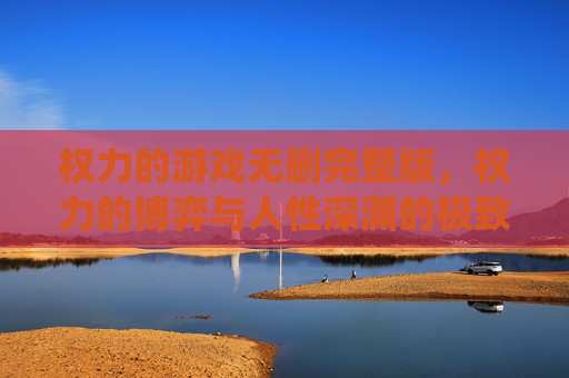 权力的游戏无删完整版,权力的博弈与人性深渊的极致演绎——血与火的维斯特洛史诗