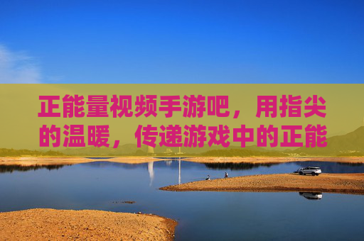 正能量视频手游吧,用指尖的温暖,传递游戏中的正能量之光