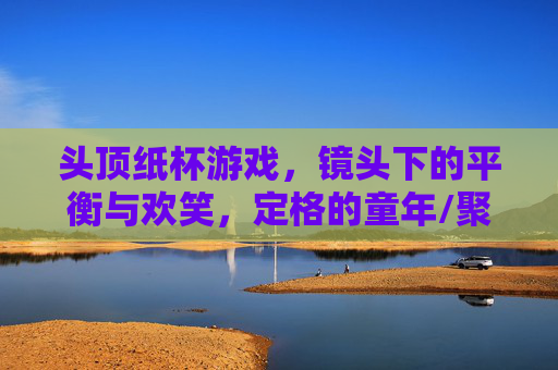 头顶纸杯游戏，镜头下的平衡与欢笑，定格的童年/聚会瞬间