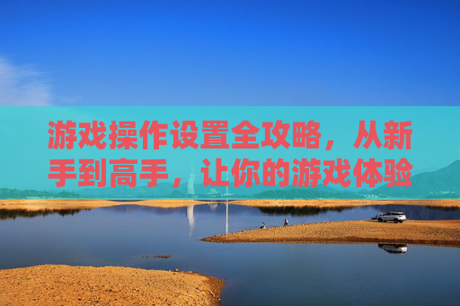 游戏操作设置全攻略,从新手到高手,让你的游戏体验更流畅