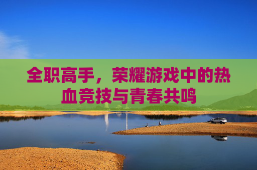 全职高手,荣耀游戏中的热血竞技与青春共鸣