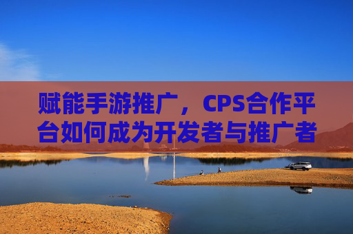 赋能手游推广,CPS合作平台如何成为开发者与推广者的桥梁?
