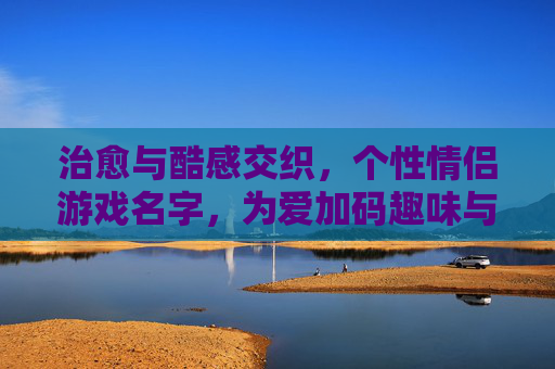 治愈与酷感交织,个性情侣游戏名字,为爱加码趣味与专属感,治愈与酷感交织,为爱加码趣味与专属感的个性情侣游戏名字