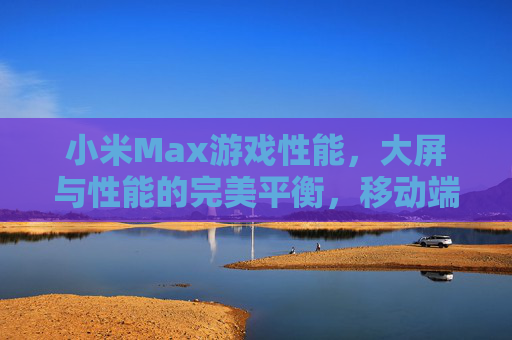 小米Max游戏性能,大屏与性能的完美平衡,移动端游戏体验升级新选择
