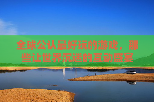 全球公认最好玩的游戏，那些让世界沉迷的互动盛宴