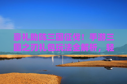 豪礼助阵三国征伐!手游三国之刃礼包玩法全解析,轻松开启霸主之路