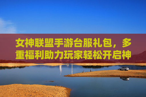 女神联盟手游台服礼包,多重福利助力玩家轻松开启神级游戏之旅,女神联盟手游台服礼包,多重福利助力玩家轻松开启神级游戏之旅