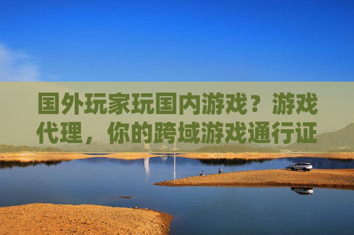 国外玩家玩国内游戏？游戏代理，你的跨域游戏通行证