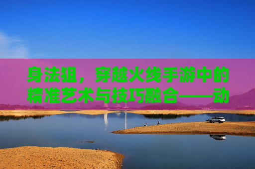 身法狙,穿越火线手游中的精准艺术与技巧融合——动态狙击的进阶之路