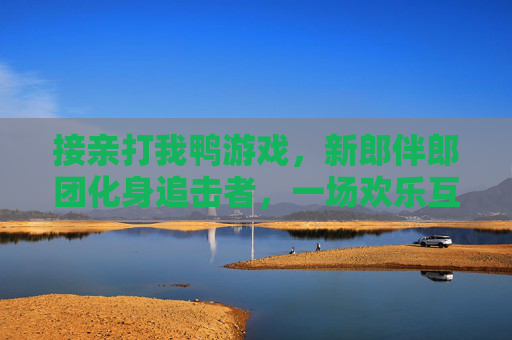 接亲打我鸭游戏,新郎伴郎团化身追击者,一场欢乐互动让婚礼氛围瞬间升温