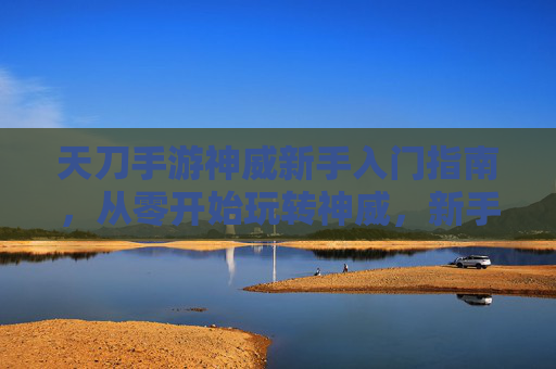 天刀手游神威新手入门指南，从零开始玩转神威，新手也能轻松上手！天刀手游神威新手入门指南，从零开始玩转神威，新手轻松上手