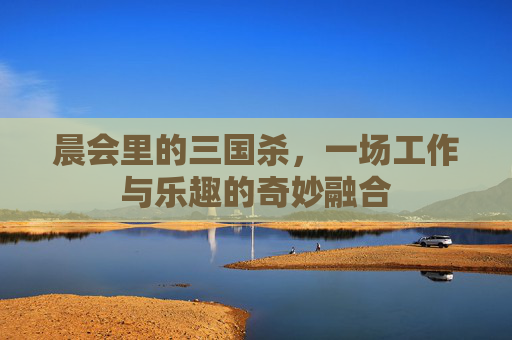 晨会里的三国杀，一场工作与乐趣的奇妙融合