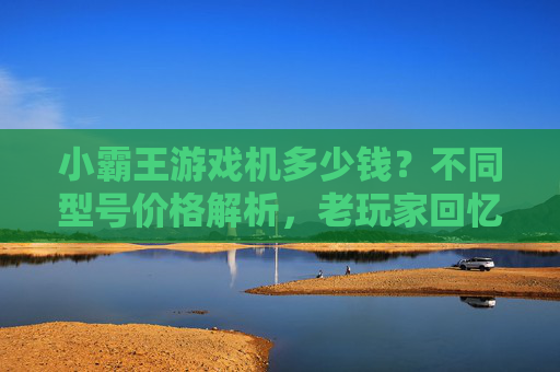 小霸王游戏机多少钱？不同型号价格解析，老玩家回忆与购买建议