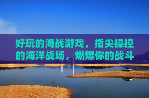 好玩的海战游戏,指尖操控的海洋战场,燃爆你的战斗激情