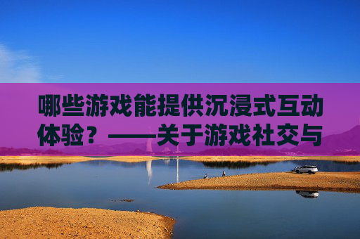 哪些游戏能提供沉浸式互动体验?——关于游戏社交与互动的探讨
