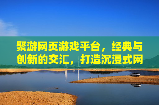 聚游网页游戏平台,经典与创新的交汇,打造沉浸式网页游戏体验,聚游网页游戏平台,经典与创新的交汇,打造沉浸式网页游戏体验
