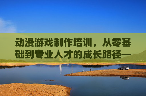 动漫游戏制作培训，从零基础到专业人才的成长路径——开启创意职业的新篇章