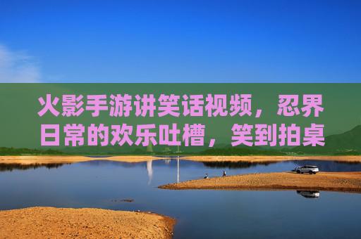 火影手游讲笑话视频,忍界日常的欢乐吐槽,笑到拍桌的忍者段子集锦