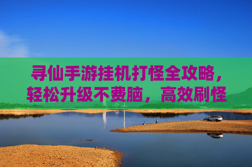 寻仙手游挂机打怪全攻略,轻松升级不费脑,高效刷怪技巧大公开