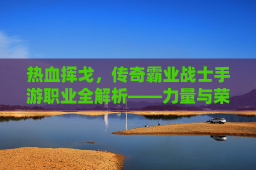 热血挥戈,传奇霸业战士手游职业全解析——力量与荣耀的终极演绎