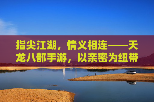 指尖江湖，情义相连——天龙八部手游，以亲密为纽带，共筑数字江湖的温暖与羁绊