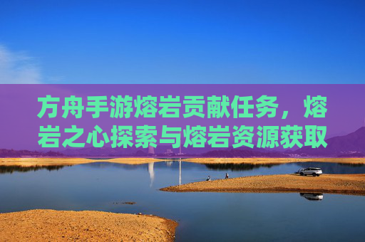 方舟手游熔岩贡献任务,熔岩之心探索与熔岩资源获取指南,方舟手游熔岩贡献任务,熔岩之心探索与熔岩资源获取指南