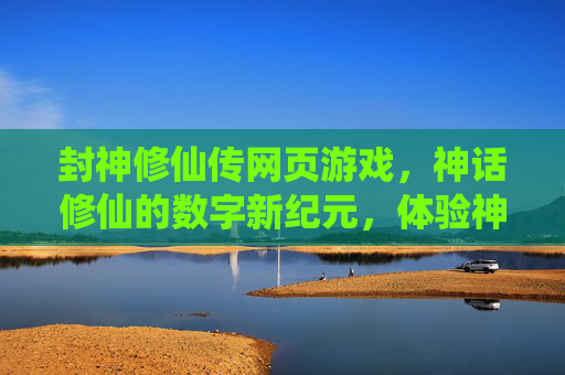 封神修仙传网页游戏,神话修仙的数字新纪元,体验神魔斗法与仙道问道