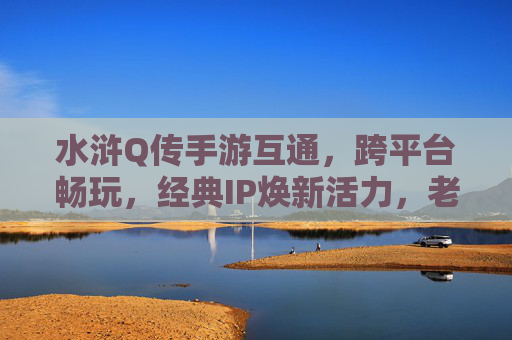 水浒Q传手游互通，跨平台畅玩，经典IP焕新活力，老玩家回归新玩家入坑，水浒Q传手游互通跨平台，经典IP焕新活力，老玩家回归新玩家入坑
