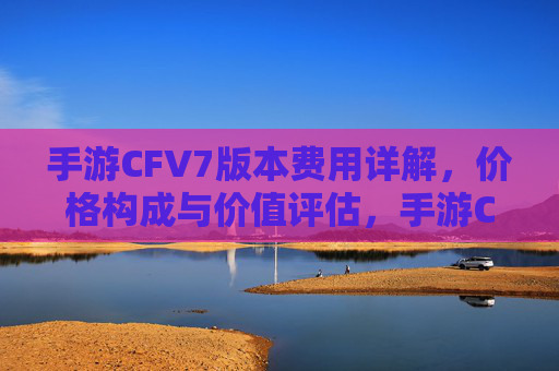 手游CFV7版本费用详解,价格构成与价值评估,手游CFV7版本费用详解,价格构成与价值评估