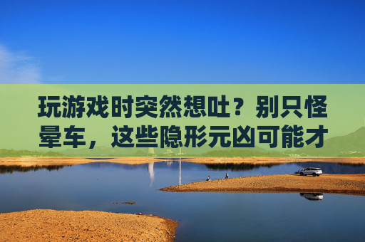 玩游戏时突然想吐?别只怪晕车,这些隐形元凶可能才是主因