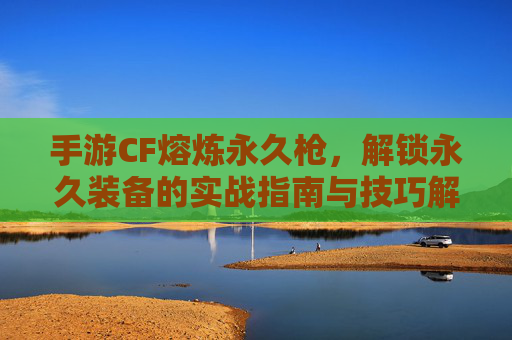 手游CF熔炼永久枪,解锁永久装备的实战指南与技巧解析,手游CF熔炼永久枪,解锁永久装备的实战指南与技巧解析