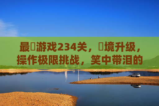 最囧游戏234关，囧境升级，操作极限挑战，笑中带泪的关卡解析，最囧游戏234关，囧境升级与极限操作，笑中带泪的关卡解析