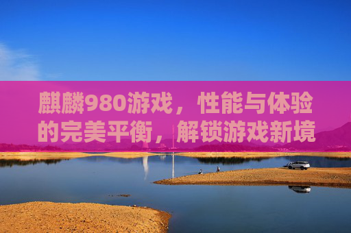 麒麟980游戏，性能与体验的完美平衡，解锁游戏新境界