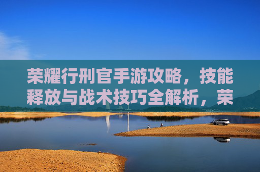 荣耀行刑官手游攻略,技能释放与战术技巧全解析,荣耀行刑官手游攻略,技能释放与战术技巧全解析