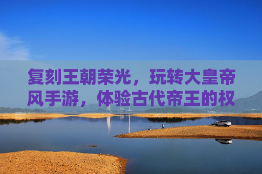 复刻王朝荣光，玩转大皇帝风手游，体验古代帝王的权谋与治世，复刻王朝荣光，大皇帝风手游，沉浸古代帝王权谋与治世体验