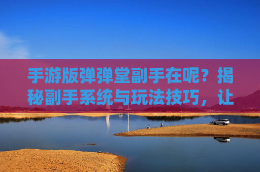 手游版弹弹堂副手在呢？揭秘副手系统与玩法技巧，让你的战斗更高效！