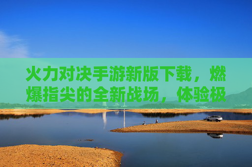 火力对决手游新版下载,燃爆指尖的全新战场,体验极致火力的震撼对决!火力对决手游新版下载,燃爆指尖的全新战场,体验极致火力的震撼对决
