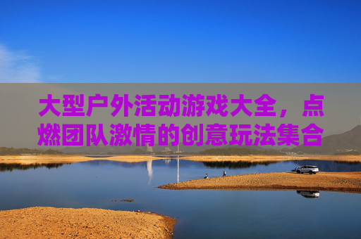 大型户外活动游戏大全,点燃团队激情的创意玩法集合,大型户外活动游戏大全,点燃团队激情的创意玩法集合