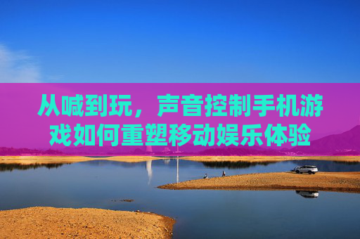 从喊到玩,声音控制手机游戏如何重塑移动娱乐体验