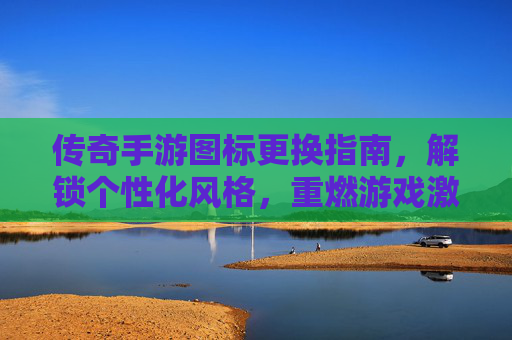 传奇手游图标更换指南,解锁个性化风格,重燃游戏激情