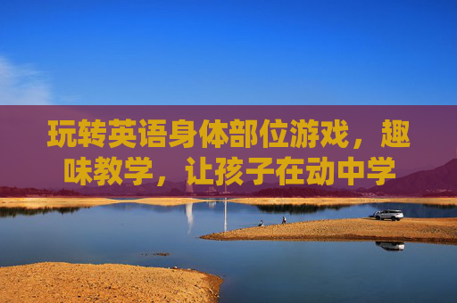 玩转英语身体部位游戏,趣味教学,让孩子在动中学