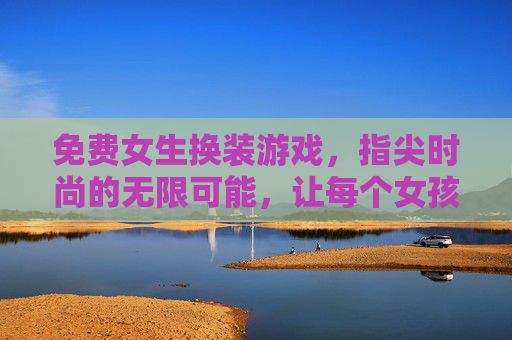 免费女生换装游戏,指尖时尚的无限可能,让每个女孩都能轻松玩转个性穿搭