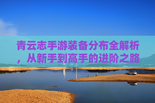 青云志手游装备分布全解析,从新手到高手的进阶之路