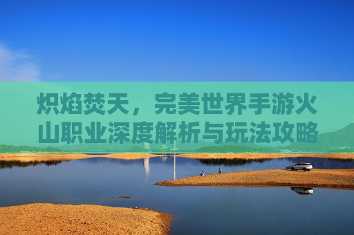 炽焰焚天，完美世界手游火山职业深度解析与玩法攻略
